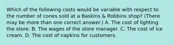 Which of the following costs would be variable with respect to the number of cones sold at a Baskins & Robbins shop? (There may be <a href='https://www.questionai.com/knowledge/keWHlEPx42-more-than' class='anchor-knowledge'>more than</a> one correct answer.) A. The cost of lighting the store. B. The wages of the store manager. C. The cost of ice cream. D. The cost of napkins for customers.