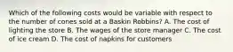 Which of the following costs would be variable with respect to the number of cones sold at a Baskin Robbins? A. The cost of lighting the store B. The wages of the store manager C. The cost of ice cream D. The cost of napkins for customers