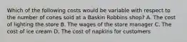 Which of the following costs would be variable with respect to the number of cones sold at a Baskin Robbins shop? A. The cost of lighting the store B. The wages of the store manager C. The cost of ice cream D. The cost of napkins for customers