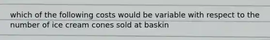 which of the following costs would be variable with respect to the number of ice cream cones sold at baskin