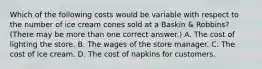 Which of the following costs would be variable with respect to the number of ice cream cones sold at a Baskin & Robbins? (There may be more than one correct answer.) A. The cost of lighting the store. B. The wages of the store manager. C. The cost of ice cream. D. The cost of napkins for customers.