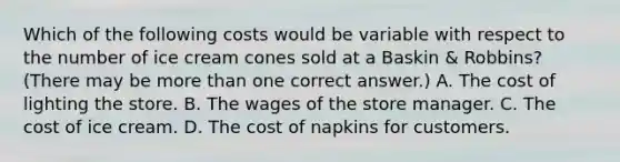 Which of the following costs would be variable with respect to the number of ice cream cones sold at a Baskin & Robbins? (There may be more than one correct answer.) A. The cost of lighting the store. B. The wages of the store manager. C. The cost of ice cream. D. The cost of napkins for customers.