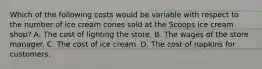 Which of the following costs would be variable with respect to the number of ice cream cones sold at the Scoops ice cream shop? A. The cost of lighting the store. B. The wages of the store manager. C. The cost of ice cream. D. The cost of napkins for customers.