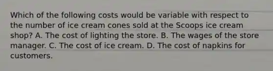 Which of the following costs would be variable with respect to the number of ice cream cones sold at the Scoops ice cream shop? A. The cost of lighting the store. B. The wages of the store manager. C. The cost of ice cream. D. The cost of napkins for customers.