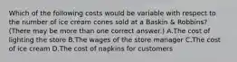 Which of the following costs would be variable with respect to the number of ice cream cones sold at a Baskin & Robbins? (There may be more than one correct answer.) A.The cost of lighting the store B.The wages of the store manager C.The cost of ice cream D.The cost of napkins for customers