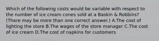 Which of the following costs would be variable with respect to the number of ice cream cones sold at a Baskin & Robbins? (There may be more than one correct answer.) A.The cost of lighting the store B.The wages of the store manager C.The cost of ice cream D.The cost of napkins for customers