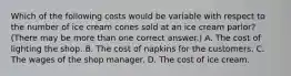 Which of the following costs would be variable with respect to the number of ice cream cones sold at an ice cream parlor?(There may be more than one correct answer.) A. The cost of lighting the shop. B. The cost of napkins for the customers. C. The wages of the shop manager. D. The cost of ice cream.