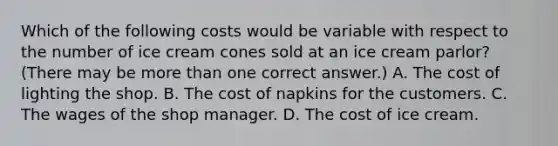 Which of the following costs would be variable with respect to the number of ice cream cones sold at an ice cream parlor?(There may be more than one correct answer.) A. The cost of lighting the shop. B. The cost of napkins for the customers. C. The wages of the shop manager. D. The cost of ice cream.