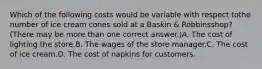 Which of the following costs would be variable with respect tothe number of ice cream cones sold at a Baskin & Robbinsshop? (There may be more than one correct answer.)A. The cost of lighting the store.B. The wages of the store manager.C. The cost of ice cream.D. The cost of napkins for customers.