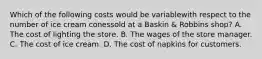 Which of the following costs would be variablewith respect to the number of ice cream conessold at a Baskin & Robbins shop? A. The cost of lighting the store. B. The wages of the store manager. C. The cost of ice cream. D. The cost of napkins for customers.