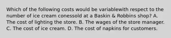 Which of the following costs would be variablewith respect to the number of ice cream conessold at a Baskin & Robbins shop? A. The cost of lighting the store. B. The wages of the store manager. C. The cost of ice cream. D. The cost of napkins for customers.