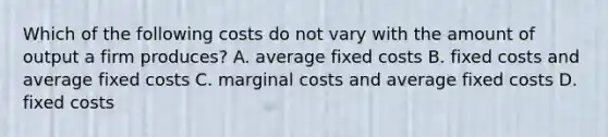 Which of the following costs do not vary with the amount of output a firm produces? A. average fixed costs B. fixed costs and average fixed costs C. marginal costs and average fixed costs D. fixed costs