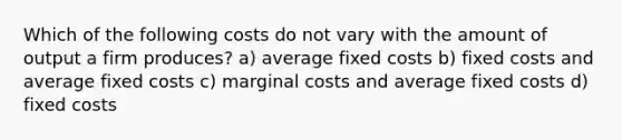 Which of the following costs do not vary with the amount of output a firm produces? a) average fixed costs b) fixed costs and average fixed costs c) marginal costs and average fixed costs d) fixed costs