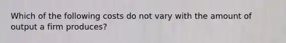 Which of the following costs do not vary with the amount of output a firm produces?