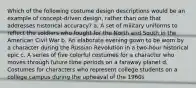 Which of the following costume design descriptions would be an example of concept-driven design, rather than one that addresses historical accuracy? a. A set of military uniforms to reflect the soldiers who fought for the North and South in the American Civil War b. An elaborate evening gown to be worn by a character during the Russian Revolution in a two-hour historical epic c. A series of five colorful costumes for a character who moves through future time periods on a faraway planet d. Costumes for characters who represent college students on a college campus during the upheaval of the 1960s