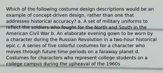 Which of the following costume design descriptions would be an example of concept-driven design, rather than one that addresses historical accuracy? a. A set of military uniforms to reflect the soldiers who fought for the North and South in the American Civil War b. An elaborate evening gown to be worn by a character during the Russian Revolution in a two-hour historical epic c. A series of five colorful costumes for a character who moves through future time periods on a faraway planet d. Costumes for characters who represent college students on a college campus during the upheaval of the 1960s