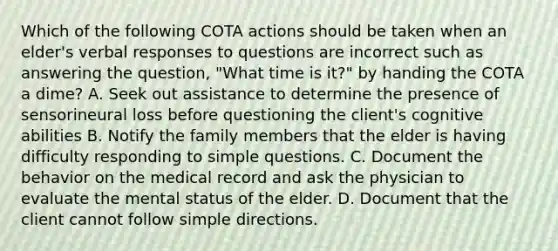 Which of the following COTA actions should be taken when an elder's verbal responses to questions are incorrect such as answering the question, "What time is it?" by handing the COTA a dime? A. Seek out assistance to determine the presence of sensorineural loss before questioning the client's cognitive abilities B. Notify the family members that the elder is having difficulty responding to simple questions. C. Document the behavior on the medical record and ask the physician to evaluate the mental status of the elder. D. Document that the client cannot follow simple directions.