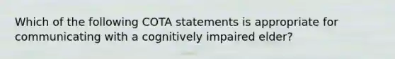 Which of the following COTA statements is appropriate for communicating with a cognitively impaired elder?