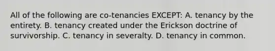 All of the following are co-tenancies EXCEPT: A. tenancy by the entirety. B. tenancy created under the Erickson doctrine of survivorship. C. tenancy in severalty. D. tenancy in common.