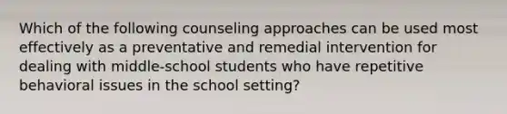 Which of the following counseling approaches can be used most effectively as a preventative and remedial intervention for dealing with middle-school students who have repetitive behavioral issues in the school setting?