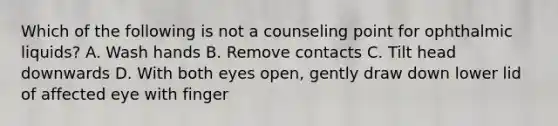 Which of the following is not a counseling point for ophthalmic liquids? A. Wash hands B. Remove contacts C. Tilt head downwards D. With both eyes open, gently draw down lower lid of affected eye with finger