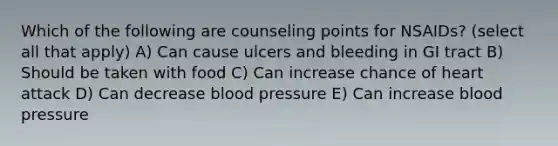 Which of the following are counseling points for NSAIDs? (select all that apply) A) Can cause ulcers and bleeding in GI tract B) Should be taken with food C) Can increase chance of heart attack D) Can decrease blood pressure E) Can increase blood pressure