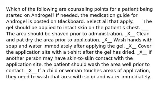 Which of the following are counseling points for a patient being started on Androgel? If needed, the medication guide for Androgel is posted on Blackboard. Select all that apply. ___ The gel should be applied to intact skin on the patient's chest. ___ The area should be shaved prior to administration. _X__ Clean and pat dry the area prior to application. _X__ Wash hands with soap and water immediately after applying the gel. _X__ Cover the application site with a t-shirt after the gel has dried. _X__ If another person may have skin-to-skin contact with the application site, the patient should wash the area well prior to contact. _X__ If a child or woman touches areas of application, they need to wash that area with soap and water immediately.