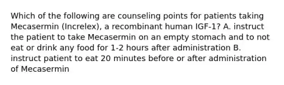 Which of the following are counseling points for patients taking Mecasermin (Increlex), a recombinant human IGF-1? A. instruct the patient to take Mecasermin on an empty stomach and to not eat or drink any food for 1-2 hours after administration B. instruct patient to eat 20 minutes before or after administration of Mecasermin