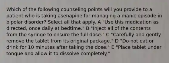 Which of the following counseling points will you provide to a patient who is taking asenapine for managing a manic episode in bipolar disorder? Select all that apply. A "Use this medication as directed, once daily at bedtime." B "Inject all of the contents from the syringe to ensure the full dose." C "Carefully and gently remove the tablet from its original package." D "Do not eat or drink for 10 minutes after taking the dose." E "Place tablet under tongue and allow it to dissolve completely."