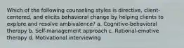 Which of the following counseling styles is directive, client-centered, and elicits behavioral change by helping clients to explore and resolve ambivalence? a. Cognitive-behavioral therapy b. Self-management approach c. Rational-emotive therapy d. Motivational interviewing