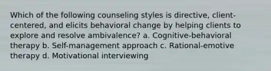 Which of the following counseling styles is directive, client-centered, and elicits behavioral change by helping clients to explore and resolve ambivalence? a. Cognitive-behavioral therapy b. Self-management approach c. Rational-emotive therapy d. Motivational interviewing