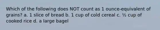 Which of the following does NOT count as 1 ounce-equivalent of grains? a. 1 slice of bread b. 1 cup of cold cereal c. ½ cup of cooked rice d. a large bagel