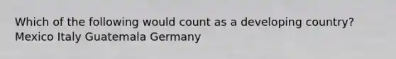 Which of the following would count as a developing country? Mexico Italy Guatemala Germany