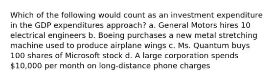 Which of the following would count as an investment expenditure in the GDP expenditures approach? a. General Motors hires 10 electrical engineers b. Boeing purchases a new metal stretching machine used to produce airplane wings c. Ms. Quantum buys 100 shares of Microsoft stock d. A large corporation spends 10,000 per month on long-distance phone charges