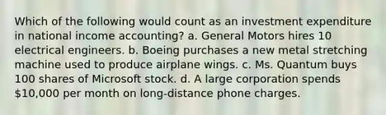 Which of the following would count as an investment expenditure in national income accounting? a. General Motors hires 10 electrical engineers. b. Boeing purchases a new metal stretching machine used to produce airplane wings. c. Ms. Quantum buys 100 shares of Microsoft stock. d. A large corporation spends 10,000 per month on long-distance phone charges.