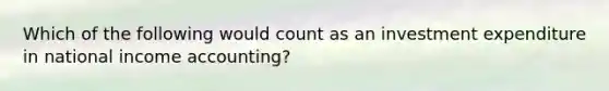 Which of the following would count as an investment expenditure in national income accounting?