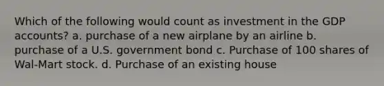 Which of the following would count as investment in the GDP accounts? a. purchase of a new airplane by an airline b. purchase of a U.S. government bond c. Purchase of 100 shares of Wal-Mart stock. d. Purchase of an existing house