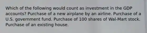 Which of the following would count as investment in the GDP accounts? Purchase of a new airplane by an airline. Purchase of a U.S. government fund. Purchase of 100 shares of Wal-Mart stock. Purchase of an existing house.