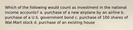 Which of the following would count as investment in the national income accounts? a. purchase of a new airplane by an airline b. purchase of a U.S. government bond c. purchase of 100 shares of Wal-Mart stock d. purchase of an existing house