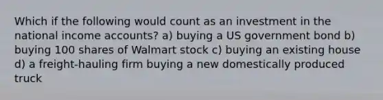 Which if the following would count as an investment in the national income accounts? a) buying a US government bond b) buying 100 shares of Walmart stock c) buying an existing house d) a freight-hauling firm buying a new domestically produced truck