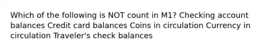 Which of the following is NOT count in M1? Checking account balances Credit card balances Coins in circulation Currency in circulation Traveler's check balances