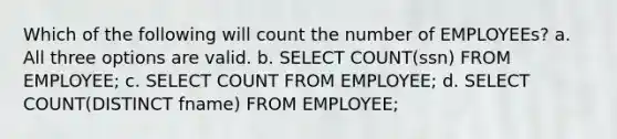 Which of the following will count the number of EMPLOYEEs? a. All three options are valid. b. SELECT COUNT(ssn) FROM EMPLOYEE; c. SELECT COUNT FROM EMPLOYEE; d. SELECT COUNT(DISTINCT fname) FROM EMPLOYEE;