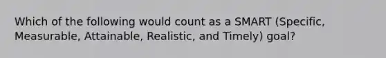 Which of the following would count as a SMART (Specific, Measurable, Attainable, Realistic, and Timely) goal?