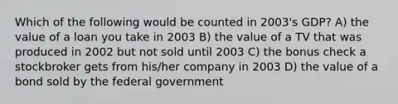 Which of the following would be counted in 2003's GDP? A) the value of a loan you take in 2003 B) the value of a TV that was produced in 2002 but not sold until 2003 C) the bonus check a stockbroker gets from his/her company in 2003 D) the value of a bond sold by the federal government