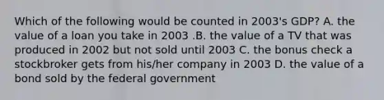 Which of the following would be counted in 2003's GDP? A. the value of a loan you take in 2003 .B. the value of a TV that was produced in 2002 but not sold until 2003 C. the bonus check a stockbroker gets from his/her company in 2003 D. the value of a bond sold by the federal government