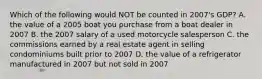 Which of the following would NOT be counted in 2007's GDP? A. the value of a 2005 boat you purchase from a boat dealer in 2007 B. the 2007 salary of a used motorcycle salesperson C. the commissions earned by a real estate agent in selling condominiums built prior to 2007 D. the value of a refrigerator manufactured in 2007 but not sold in 2007