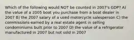 Which of the following would NOT be counted in 2007's GDP? A) the value of a 2005 boat you purchase from a boat dealer in 2007 B) the 2007 salary of a used motorcycle salesperson C) the commissions earned by a real estate agent in selling condominiums built prior to 2007 D) the value of a refrigerator manufactured in 2007 but not sold in 2007