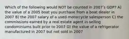 Which of the following would NOT be counted in 2007ʹs GDP? A) the value of a 2005 boat you purchase from a boat dealer in 2007 B) the 2007 salary of a used motorcycle salesperson C) the commissions earned by a real estate agent in selling condominiums built prior to 2007 D) the value of a refrigerator manufactured in 2007 but not sold in 2007