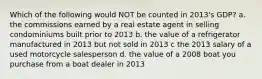 Which of the following would NOT be counted in 2013's GDP? a. the commissions earned by a real estate agent in selling condominiums built prior to 2013 b. the value of a refrigerator manufactured in 2013 but not sold in 2013 c the 2013 salary of a used motorcycle salesperson d. the value of a 2008 boat you purchase from a boat dealer in 2013