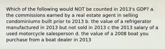 Which of the following would NOT be counted in 2013's GDP? a. the commissions earned by a real estate agent in selling condominiums built prior to 2013 b. the value of a refrigerator manufactured in 2013 but not sold in 2013 c the 2013 salary of a used motorcycle salesperson d. the value of a 2008 boat you purchase from a boat dealer in 2013